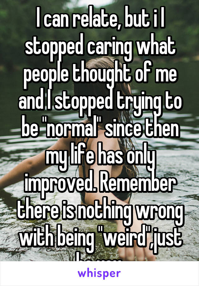 I can relate, but i I stopped caring what people thought of me and I stopped trying to be "normal" since then my life has only improved. Remember there is nothing wrong with being "weird",just be you.