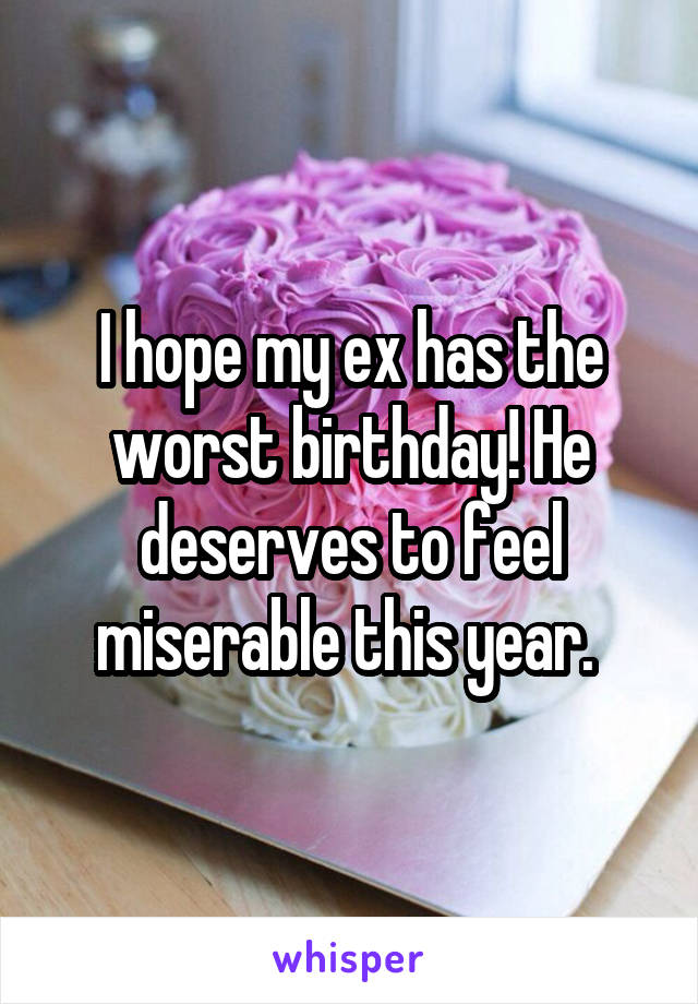 I hope my ex has the worst birthday! He deserves to feel miserable this year. 