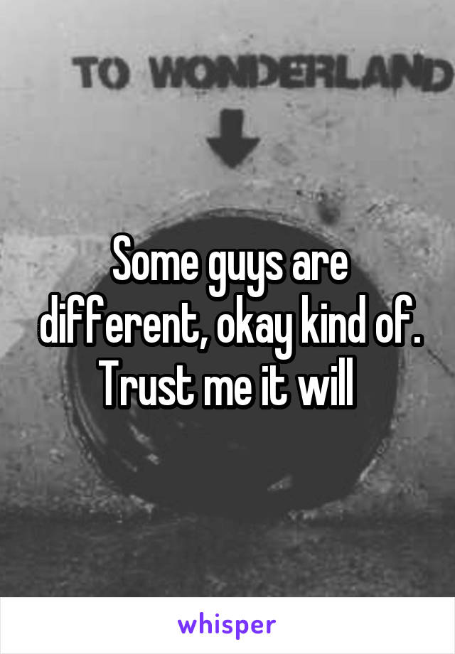 Some guys are different, okay kind of. Trust me it will 