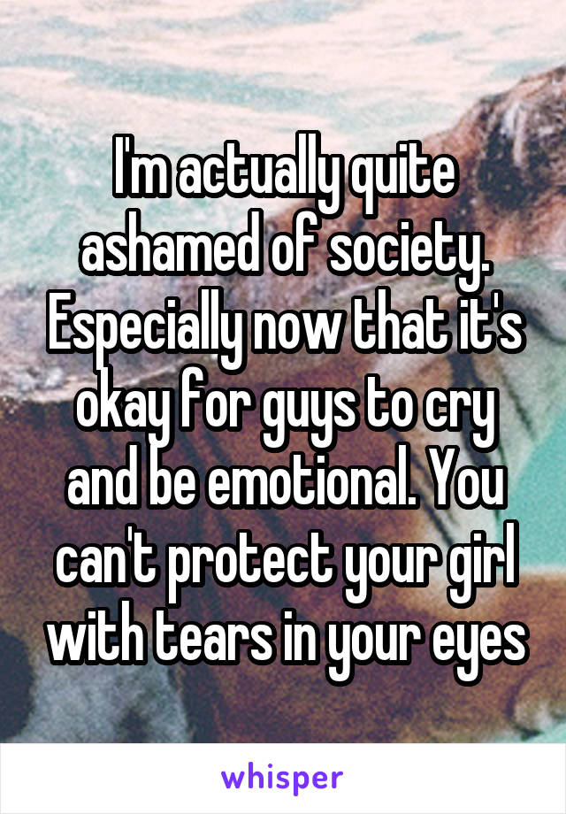 I'm actually quite ashamed of society. Especially now that it's okay for guys to cry and be emotional. You can't protect your girl with tears in your eyes