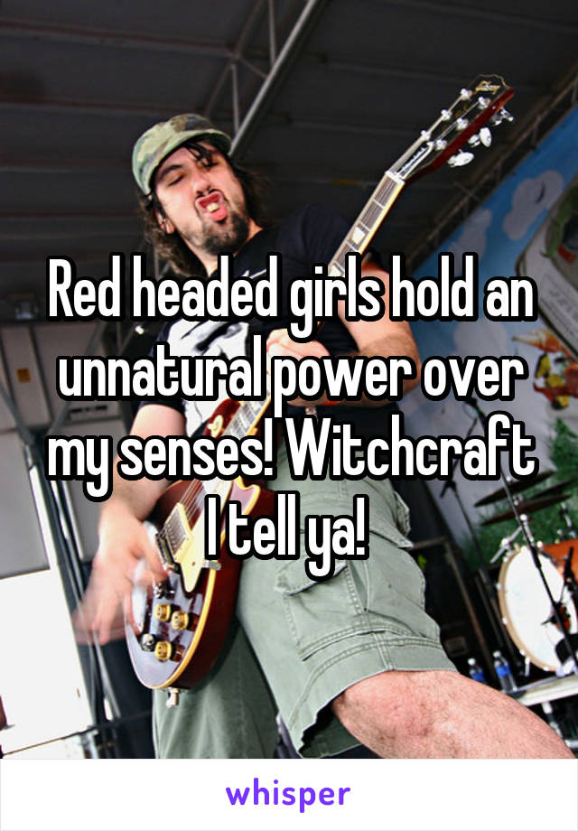 Red headed girls hold an unnatural power over my senses! Witchcraft I tell ya! 