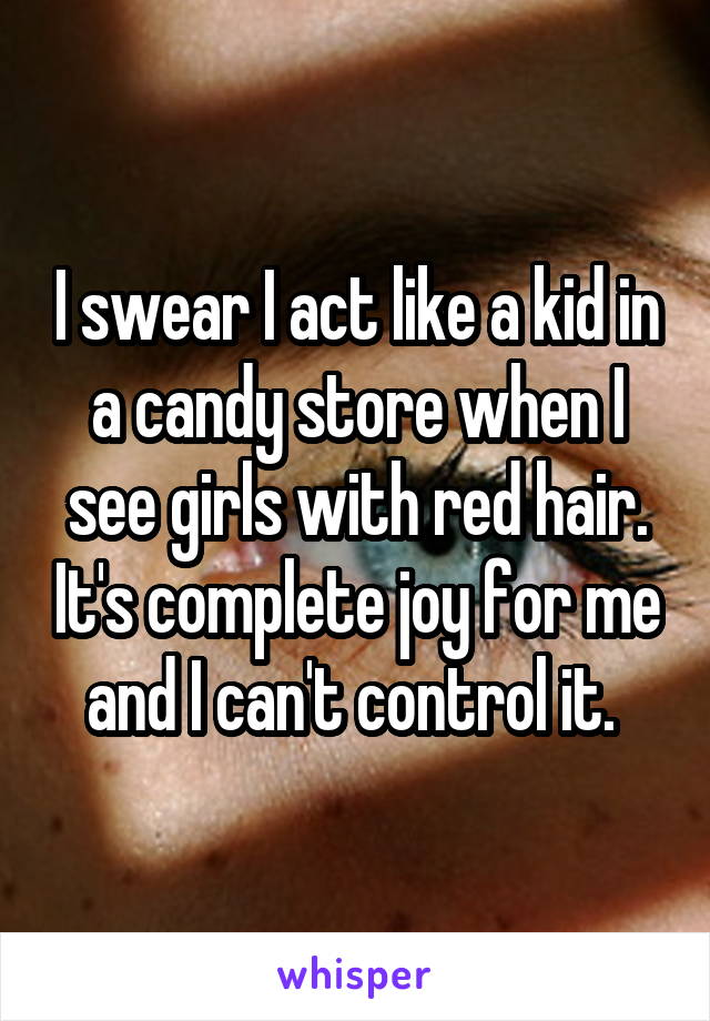 I swear I act like a kid in a candy store when I see girls with red hair. It's complete joy for me and I can't control it. 