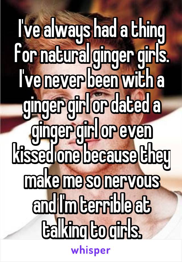 I've always had a thing for natural ginger girls. I've never been with a ginger girl or dated a ginger girl or even kissed one because they make me so nervous and I'm terrible at talking to girls.