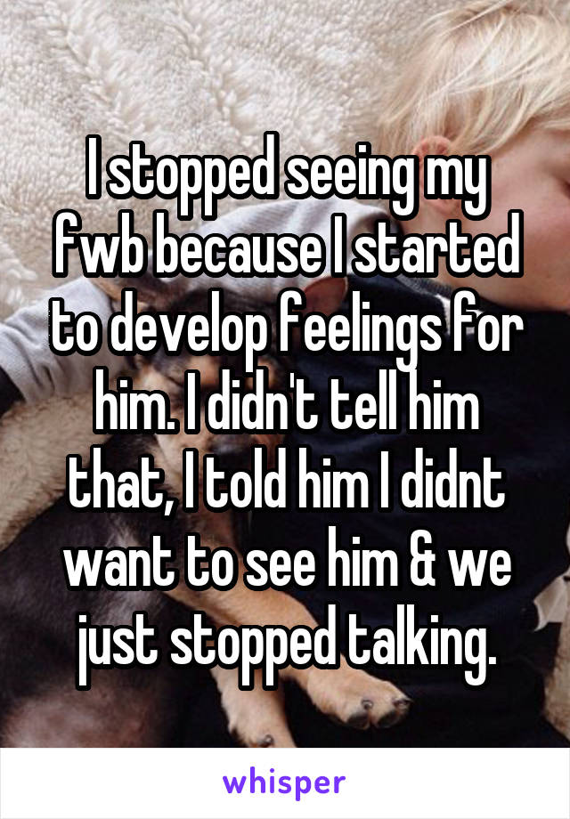 I stopped seeing my fwb because I started to develop feelings for him. I didn't tell him that, I told him I didnt want to see him & we just stopped talking.