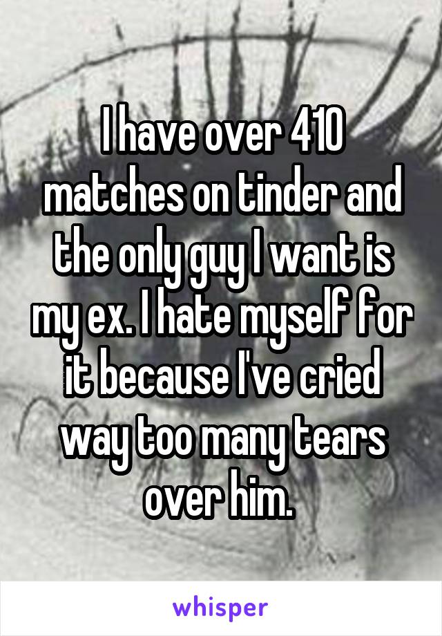 I have over 410 matches on tinder and the only guy I want is my ex. I hate myself for it because I've cried way too many tears over him. 