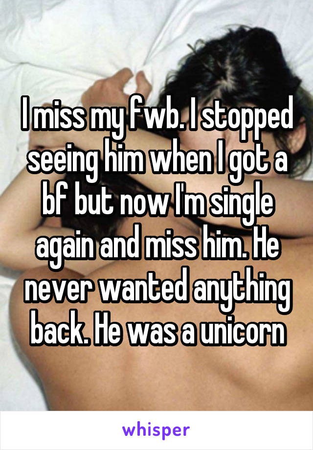 I miss my fwb. I stopped seeing him when I got a bf but now I'm single again and miss him. He never wanted anything back. He was a unicorn