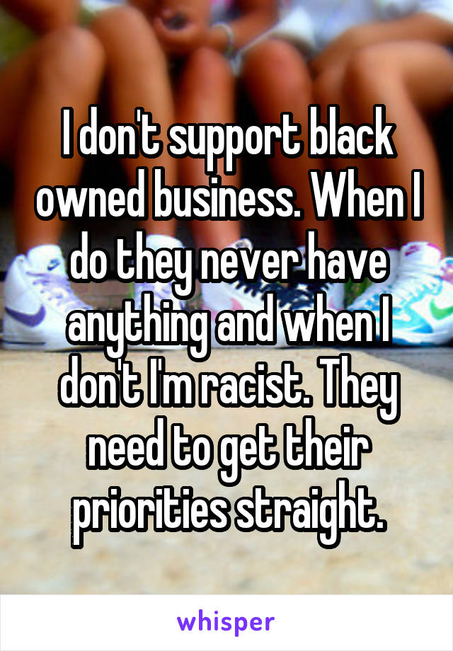 I don't support black owned business. When I do they never have anything and when I don't I'm racist. They need to get their priorities straight.