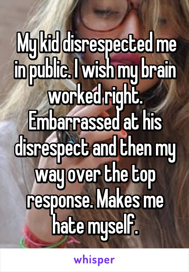  My kid disrespected me in public. I wish my brain worked right. Embarrassed at his disrespect and then my way over the top response. Makes me hate myself.