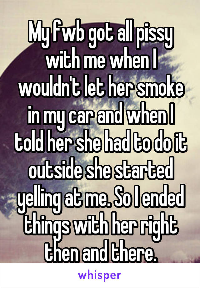 My fwb got all pissy with me when I wouldn't let her smoke in my car and when I told her she had to do it outside she started yelling at me. So I ended things with her right then and there.