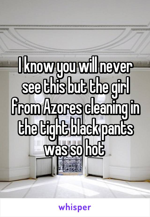 I know you will never see this but the girl from Azores cleaning in the tight black pants was so hot 