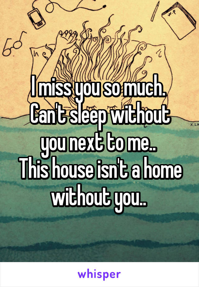 I miss you so much. 
Can't sleep without you next to me.. 
This house isn't a home without you.. 