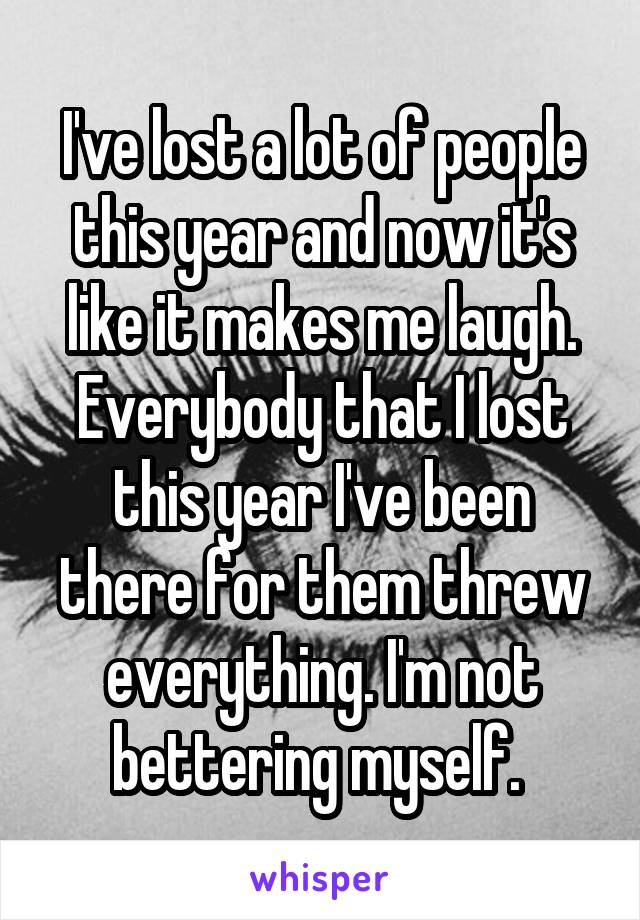 I've lost a lot of people this year and now it's like it makes me laugh. Everybody that I lost this year I've been there for them threw everything. I'm not bettering myself. 