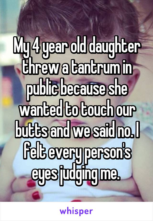 My 4 year old daughter threw a tantrum in public because she wanted to touch our butts and we said no. I felt every person's eyes judging me. 