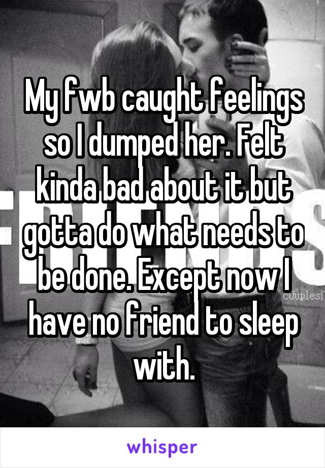 My fwb caught feelings so I dumped her. Felt kinda bad about it but gotta do what needs to be done. Except now I have no friend to sleep with.
