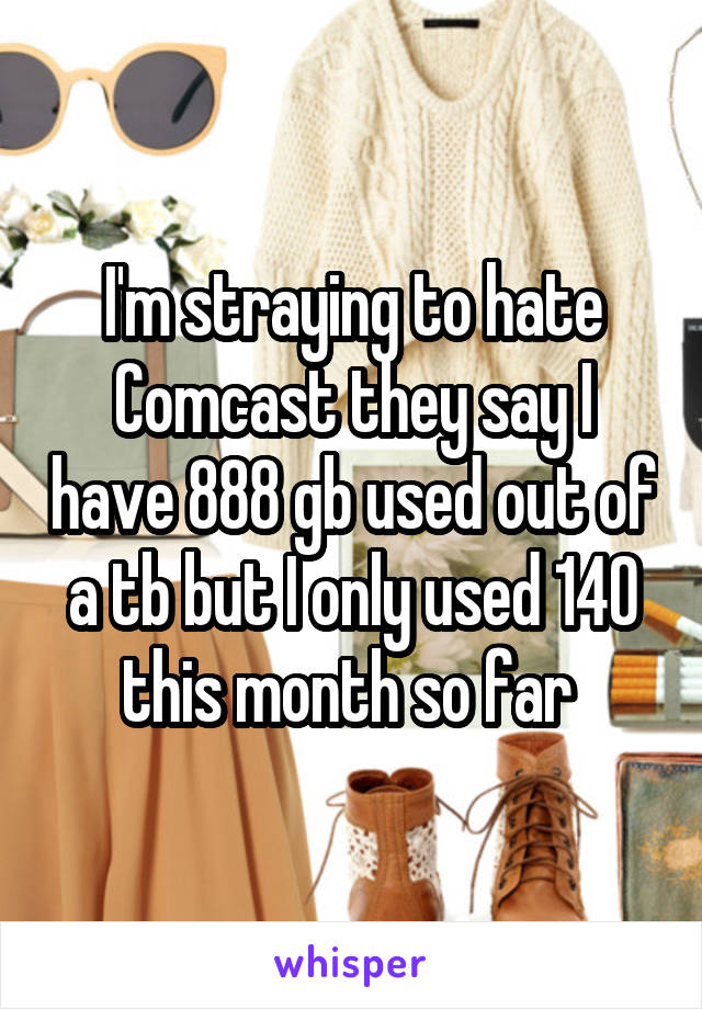 I'm straying to hate Comcast they say I have 888 gb used out of a tb but I only used 140 this month so far 