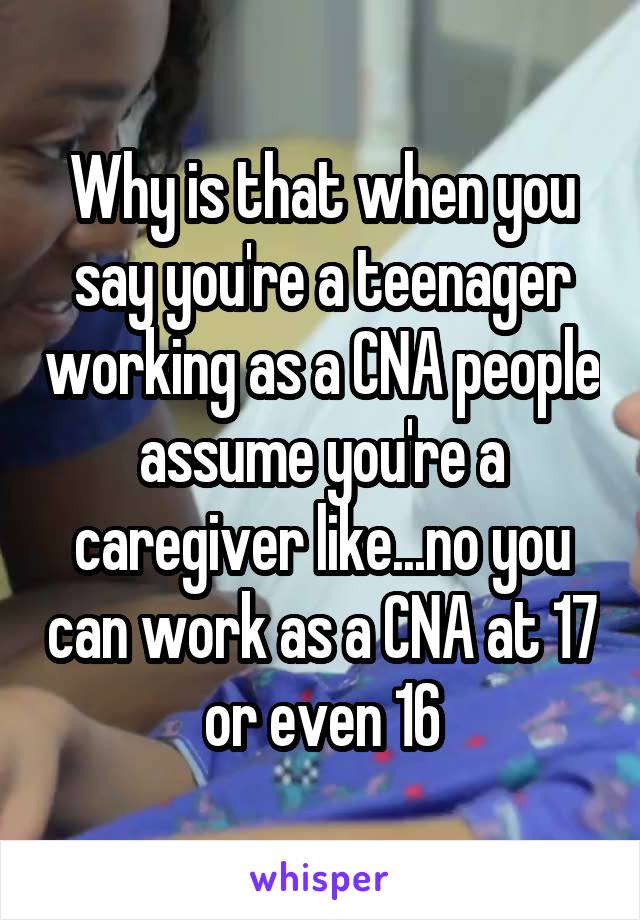 Why is that when you say you're a teenager working as a CNA people assume you're a caregiver like...no you can work as a CNA at 17 or even 16