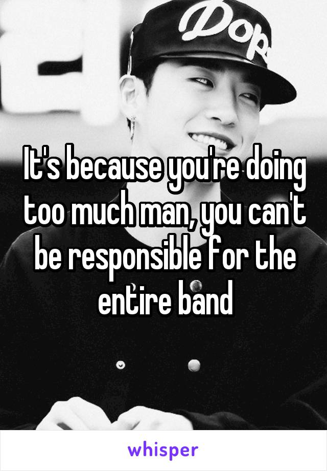 It's because you're doing too much man, you can't be responsible for the entire band