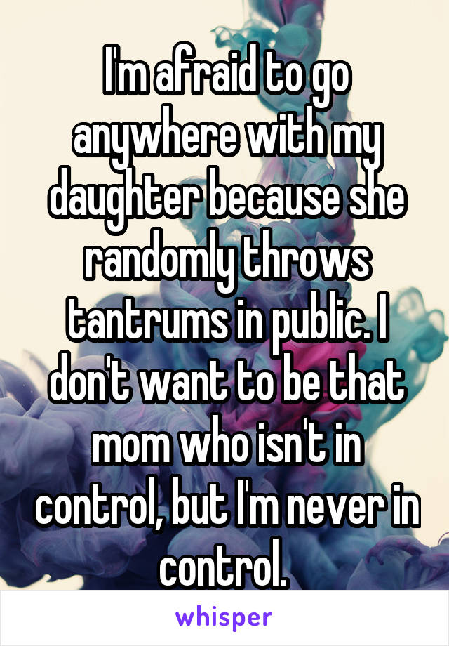I'm afraid to go anywhere with my daughter because she randomly throws tantrums in public. I don't want to be that mom who isn't in control, but I'm never in control. 