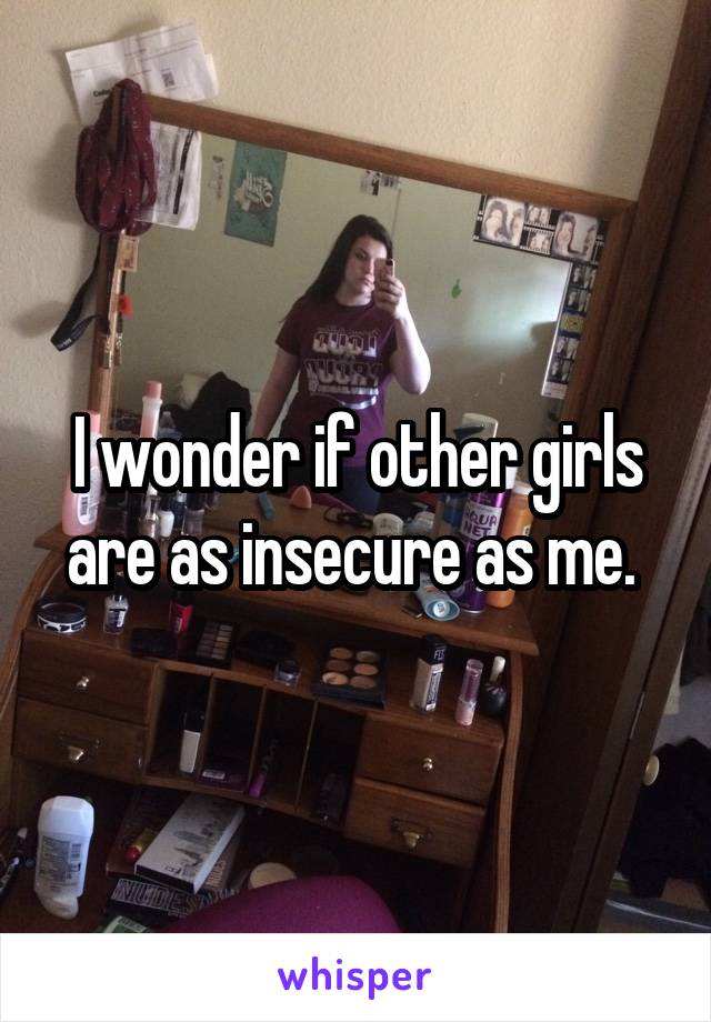 I wonder if other girls are as insecure as me. 