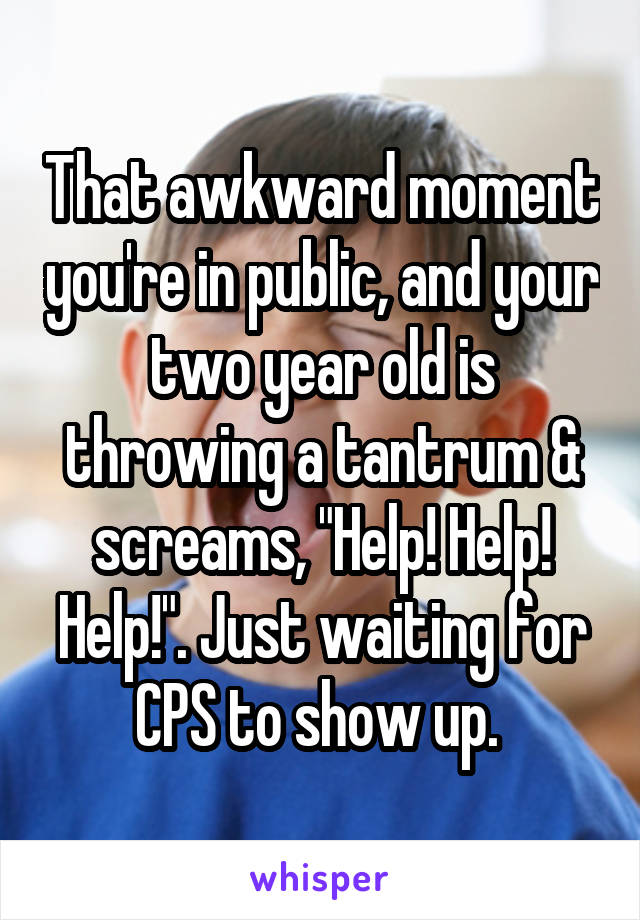 That awkward moment you're in public, and your two year old is throwing a tantrum & screams, "Help! Help! Help!". Just waiting for CPS to show up. 