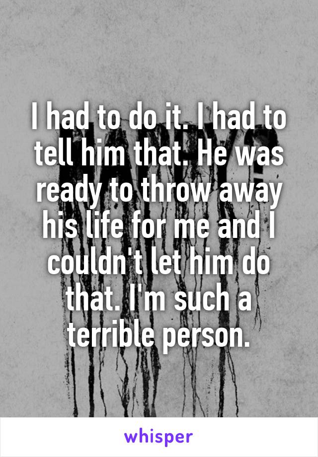 I had to do it. I had to tell him that. He was ready to throw away his life for me and I couldn't let him do that. I'm such a terrible person.