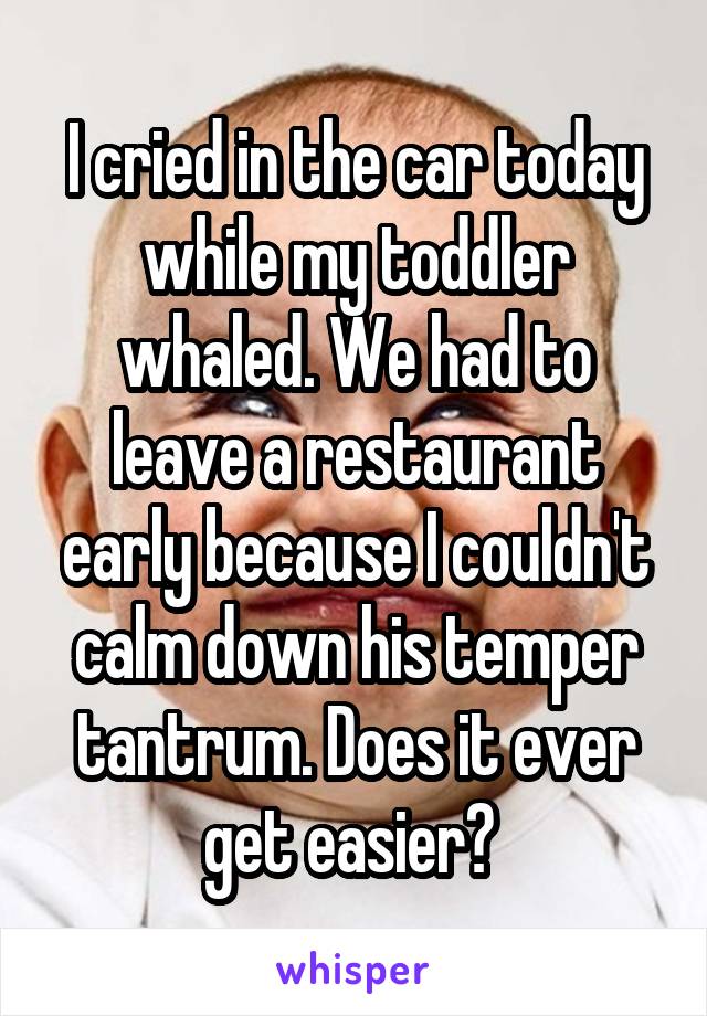 I cried in the car today while my toddler whaled. We had to leave a restaurant early because I couldn't calm down his temper tantrum. Does it ever get easier? 