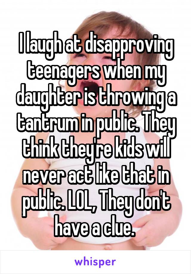 I laugh at disapproving teenagers when my daughter is throwing a tantrum in public. They think they're kids will never act like that in public. LOL, They don't have a clue. 
