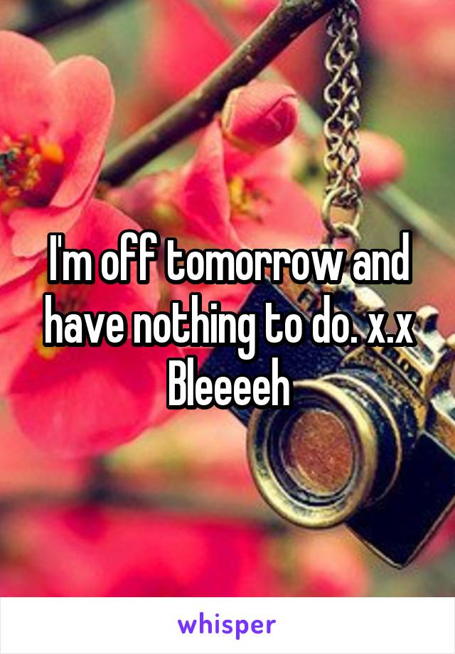 I'm off tomorrow and have nothing to do. x.x Bleeeeh