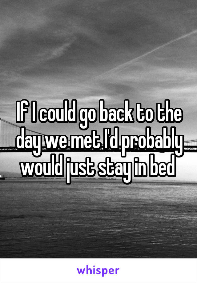 If I could go back to the day we met I'd probably would just stay in bed 