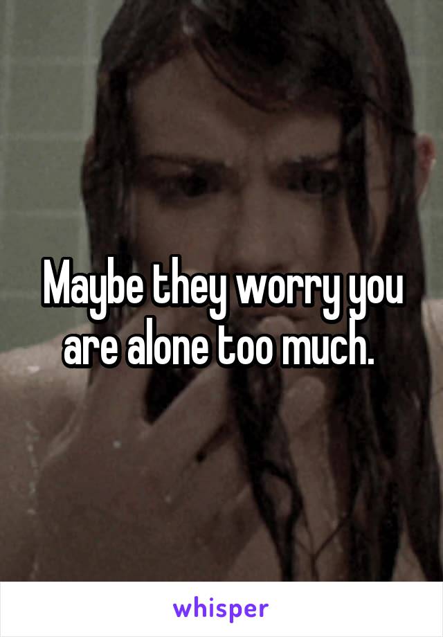 Maybe they worry you are alone too much. 