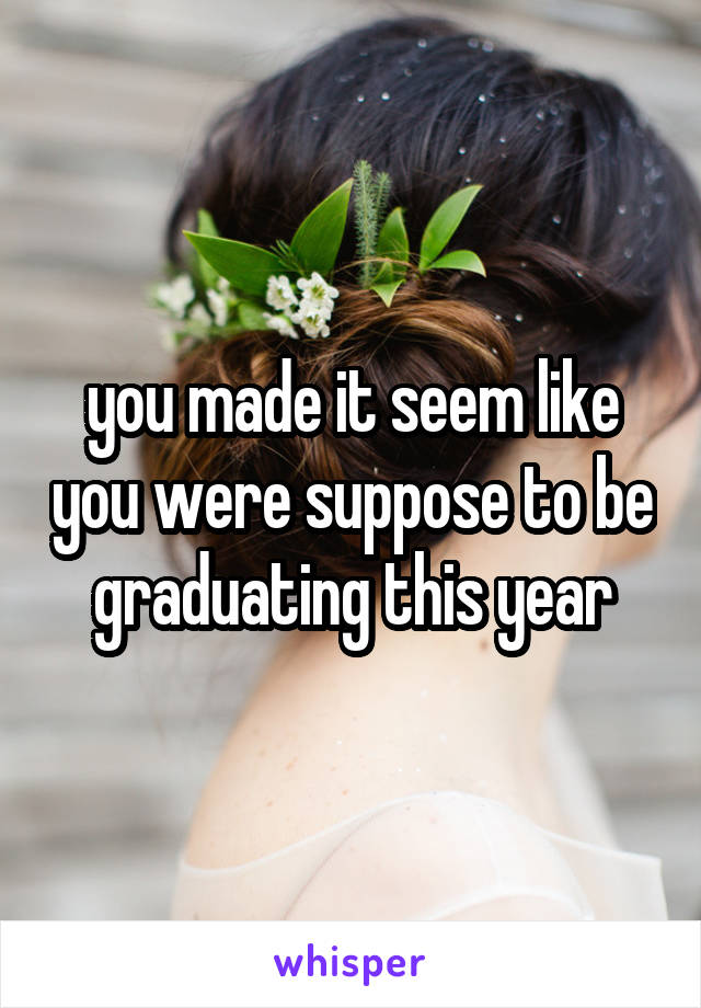 you made it seem like you were suppose to be graduating this year