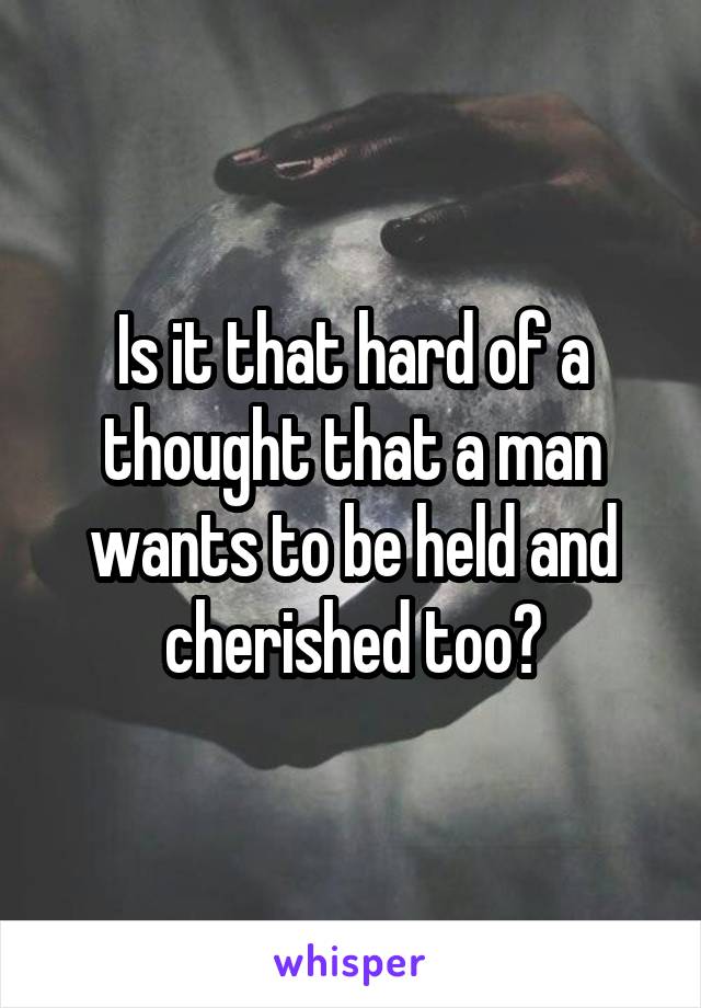 Is it that hard of a thought that a man wants to be held and cherished too?