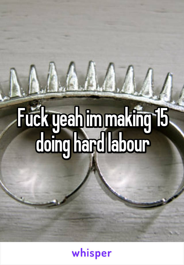 Fuck yeah im making 15 doing hard labour