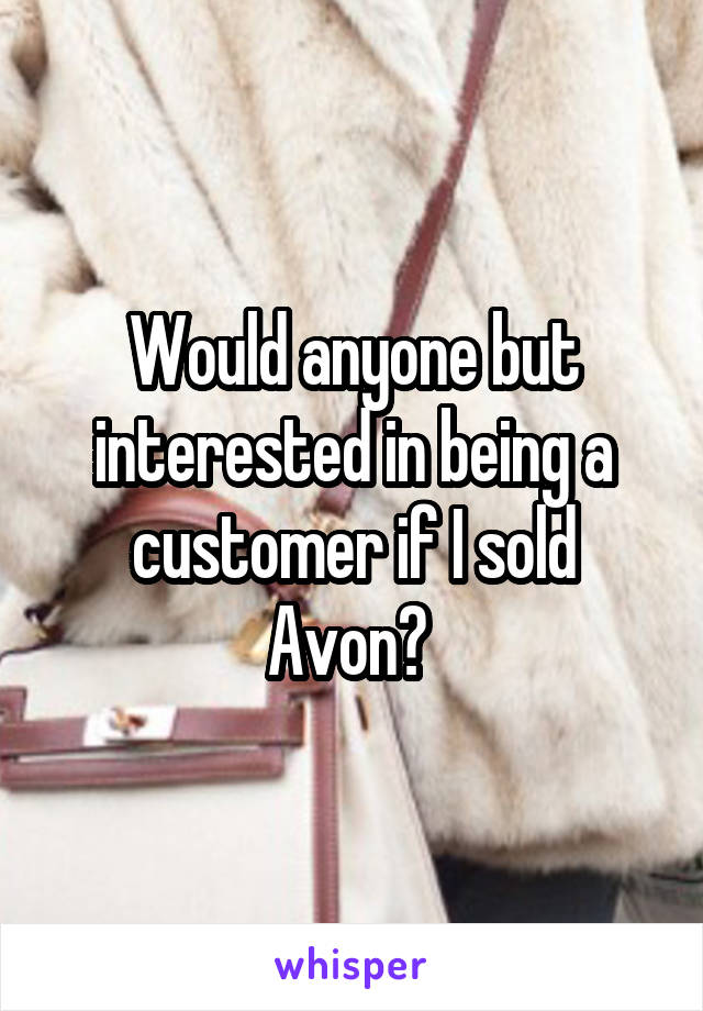 Would anyone but interested in being a customer if I sold Avon? 