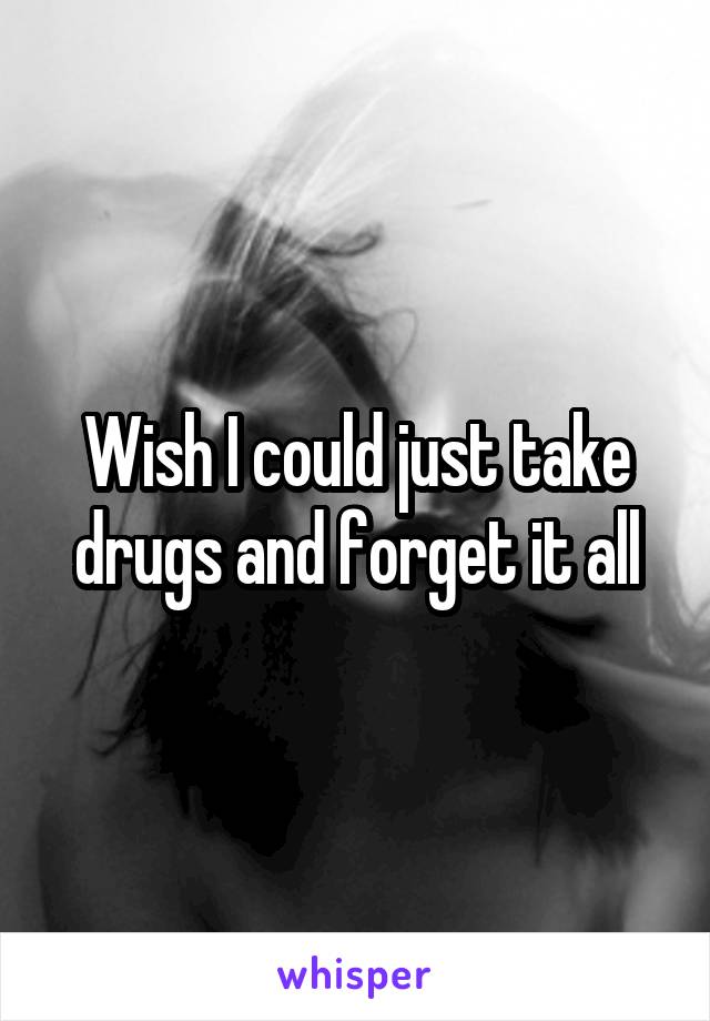 Wish I could just take drugs and forget it all