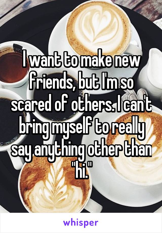 I want to make new friends, but I'm so scared of others. I can't bring myself to really say anything other than "hi."