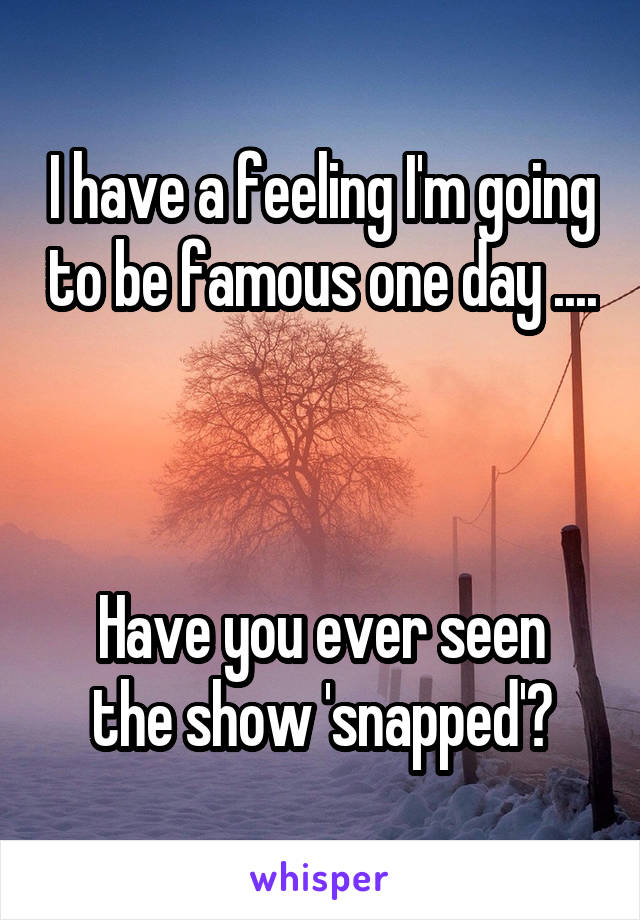 I have a feeling I'm going to be famous one day ....



Have you ever seen the show 'snapped'?
