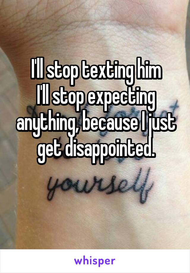 I'll stop texting him
I'll stop expecting anything, because I just get disappointed.

