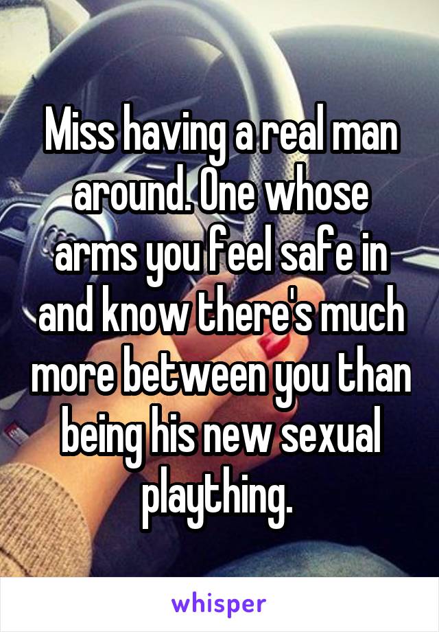 Miss having a real man around. One whose arms you feel safe in and know there's much more between you than being his new sexual plaything. 
