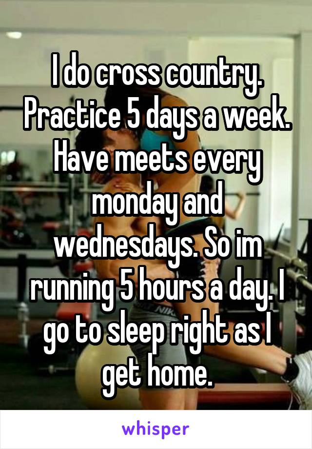 I do cross country. Practice 5 days a week. Have meets every monday and wednesdays. So im running 5 hours a day. I go to sleep right as I get home.