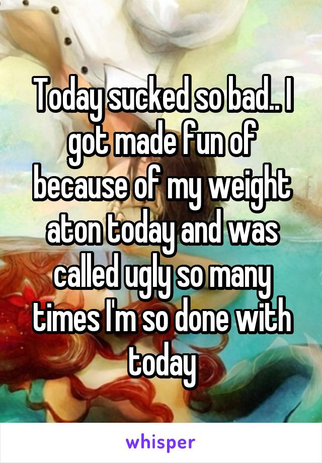 Today sucked so bad.. I got made fun of because of my weight aton today and was called ugly so many times I'm so done with today