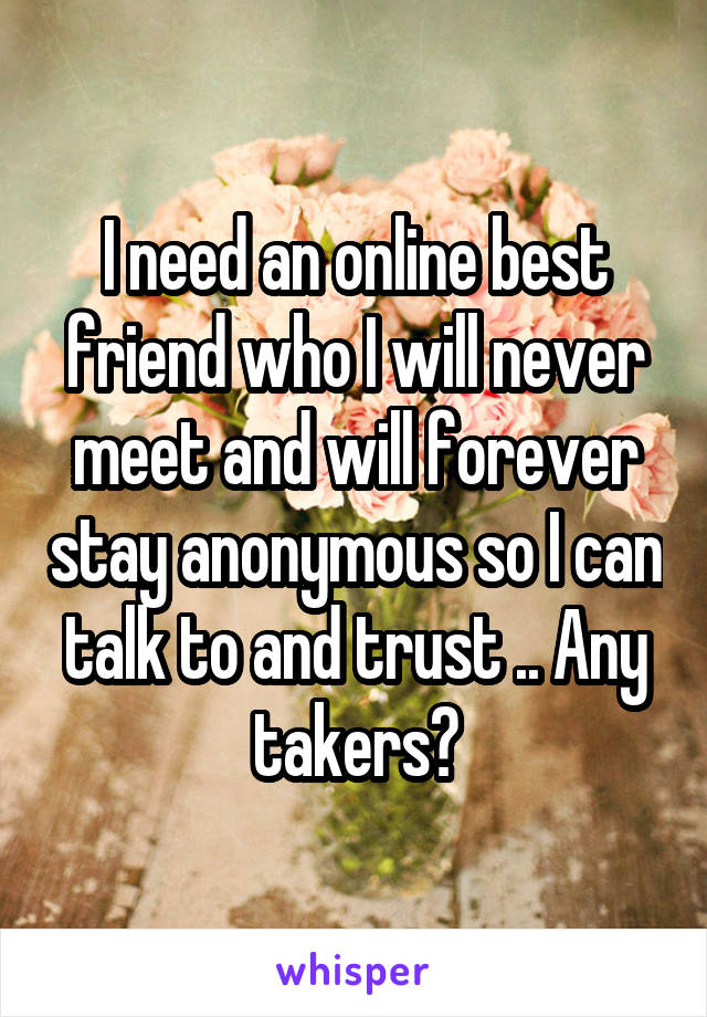 I need an online best friend who I will never meet and will forever stay anonymous so I can talk to and trust .. Any takers?