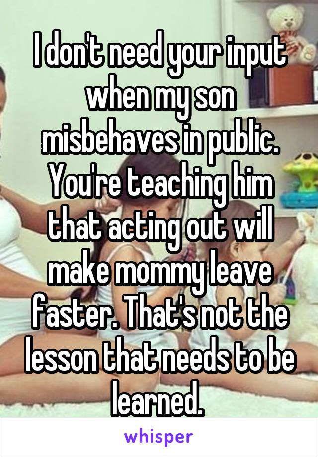 I don't need your input when my son misbehaves in public. You're teaching him that acting out will make mommy leave faster. That's not the lesson that needs to be learned. 