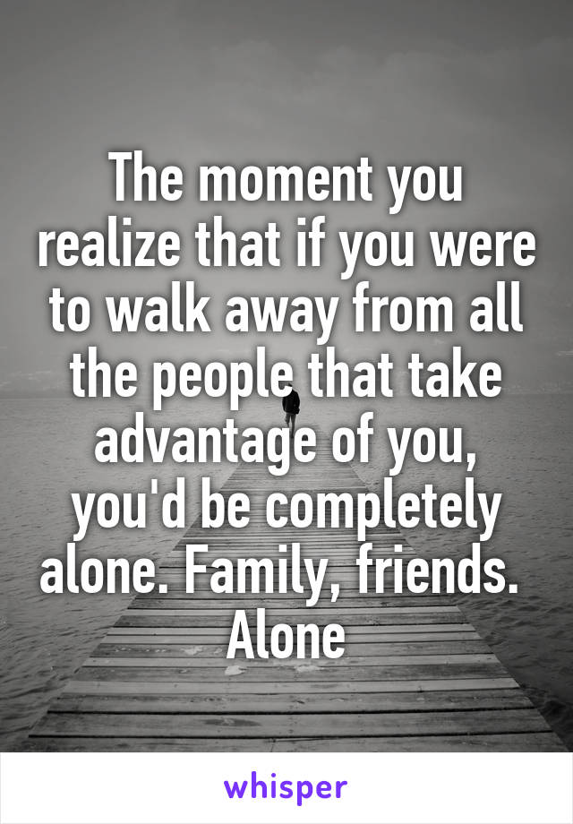 The moment you realize that if you were to walk away from all the people that take advantage of you, you'd be completely alone. Family, friends. 
Alone