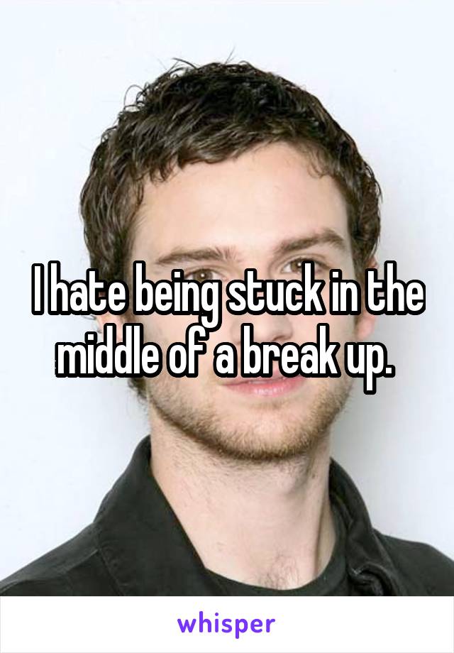 I hate being stuck in the middle of a break up. 