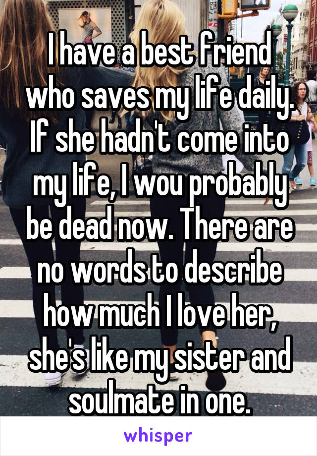 I have a best friend who saves my life daily. If she hadn't come into my life, I wou probably be dead now. There are no words to describe how much I love her, she's like my sister and soulmate in one.