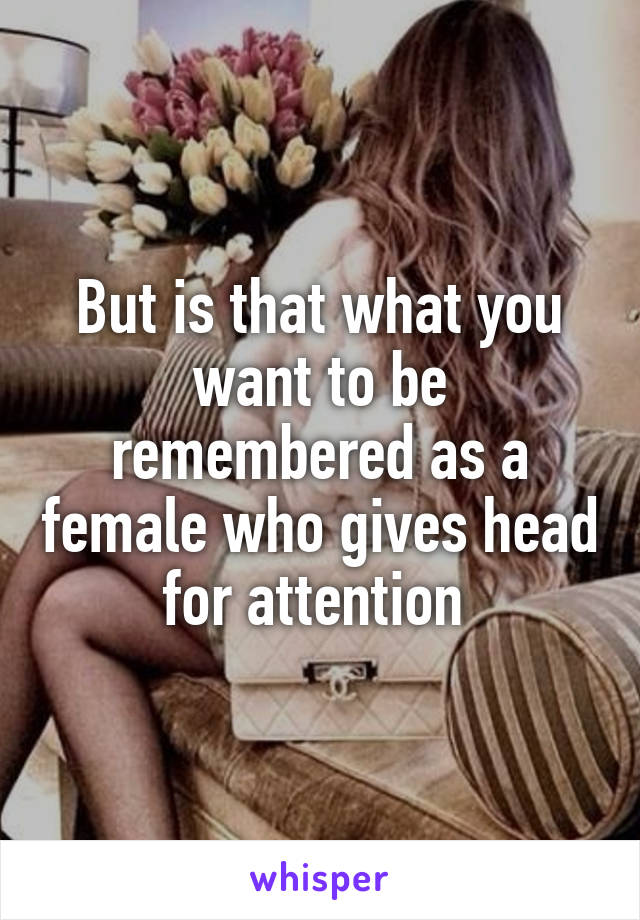 But is that what you want to be remembered as a female who gives head for attention 