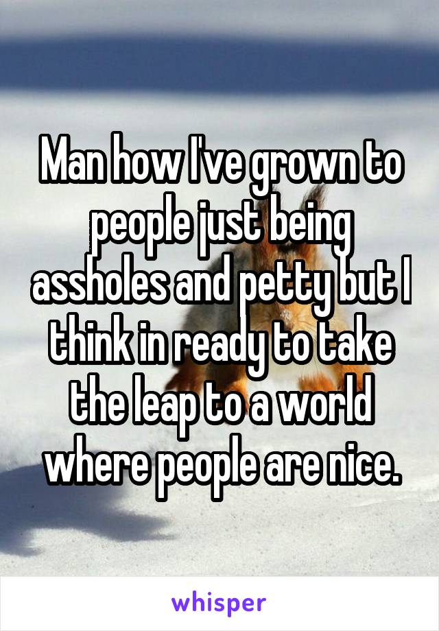 Man how I've grown to people just being assholes and petty but I think in ready to take the leap to a world where people are nice.