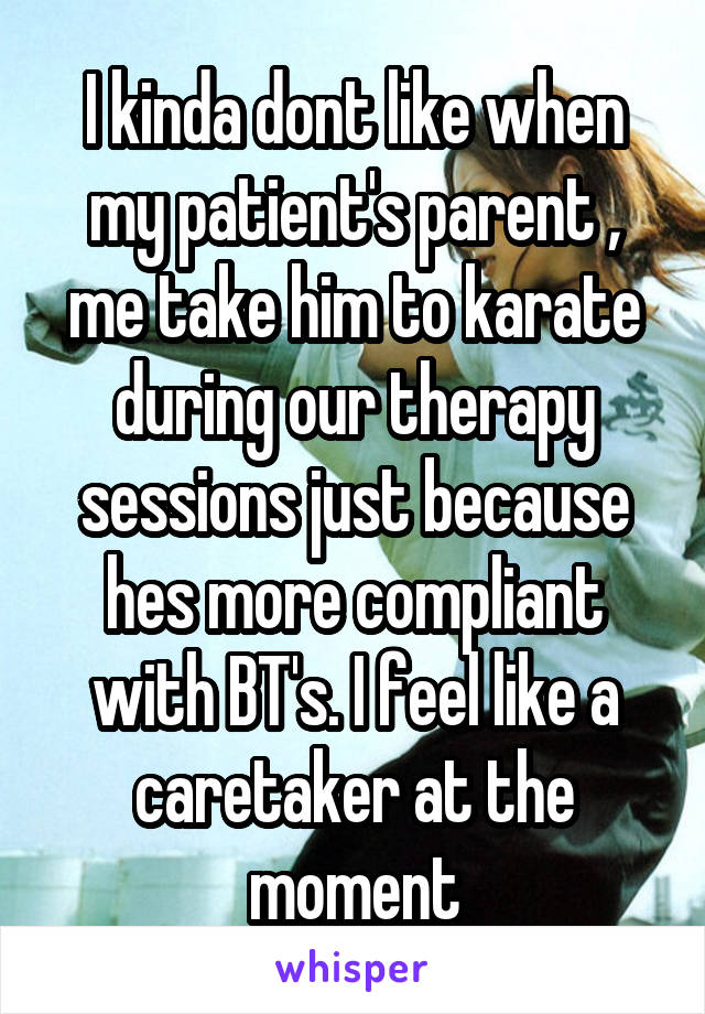 I kinda dont like when my patient's parent , me take him to karate during our therapy sessions just because hes more compliant with BT's. I feel like a caretaker at the moment