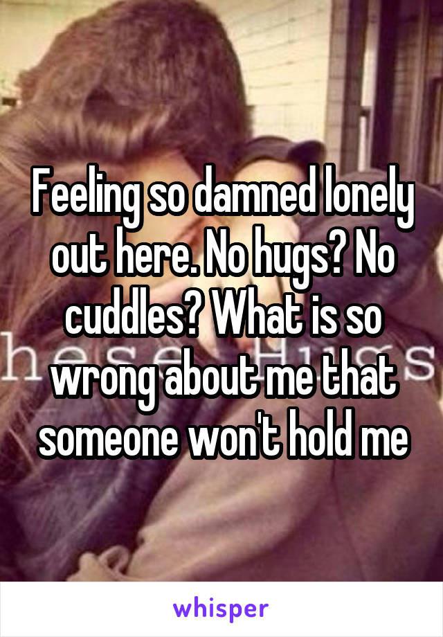 Feeling so damned lonely out here. No hugs? No cuddles? What is so wrong about me that someone won't hold me